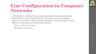 Line Configuration in Computer
Networks
• A Network is nothing but a connection made through connection
links between two or more devices. Devices can be a computer,
printer or any other device that is capable to send and receive data.
There are two ways to connect the devices:
 Point-to-Point connection
 Multipoint connection
U-2
Computer
Networks
-
Prof.
D.
P.
Mishra
 