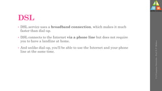 DSL
• DSL service uses a broadband connection, which makes it much
faster than dial-up.
• DSL connects to the Internet via a phone line but does not require
you to have a landline at home.
• And unlike dial-up, you'll be able to use the Internet and your phone
line at the same time.
U-2
Computer
Networks
-
Prof.
D.
P.
Mishra
 