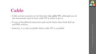 Cable
• Cable service connects to the Internet via cable TV, although you do
not necessarily need to have cable TV in order to get it.
• It uses a broadband connection and can be faster than both dial-up
and DSL service;
• however, it is only available where cable TV is available
U-2
Computer
Networks
-
Prof.
D.
P.
Mishra
 