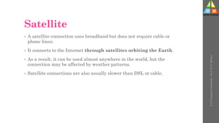 Satellite
• A satellite connection uses broadband but does not require cable or
phone lines;
• It connects to the Internet through satellites orbiting the Earth.
• As a result, it can be used almost anywhere in the world, but the
connection may be affected by weather patterns.
• Satellite connections are also usually slower than DSL or cable.
U-2
Computer
Networks
-
Prof.
D.
P.
Mishra
 