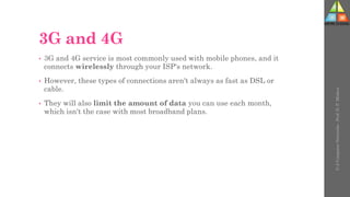 3G and 4G
• 3G and 4G service is most commonly used with mobile phones, and it
connects wirelessly through your ISP's network.
• However, these types of connections aren't always as fast as DSL or
cable.
• They will also limit the amount of data you can use each month,
which isn't the case with most broadband plans.
U-2
Computer
Networks
-
Prof.
D.
P.
Mishra
 