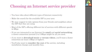 Choosing an Internet service provider
• You have idea about different types of Internet connectivity
• Make the search for the available ISP in your area
• We may suggest to take opinion from your friends and neighbors about
the ISP that they are using
• Most of the ISP’s offering different tier of services with different speeds
in Mbps
• If you are interested to use Internet for email and social networking,
a slower connection (around 2 to 5 Mbps) might be all you need.
• if you want to download music or stream videos, you'll want a faster
connection (at least 5 Mbps or higher).
• You'll also want to consider the cost of the service, including
installation charges and monthly fees.
U-2
Computer
Networks
-
Prof.
D.
P.
Mishra
 
