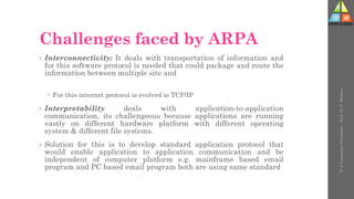 Challenges faced by ARPA
• Interconnectivity: It deals with transportation of information and
for this software protocol is needed that could package and route the
information between multiple site and
 For this internet protocol is evolved ie TCP/IP
• Interpretability deals with application-to-application
communication, its challengeous because applications are running
vastly on different hardware platform with different operating
system & different file systems.
• Solution for this is to develop standard application protocol that
would enable application to application communication and be
independent of computer platform e.g. mainframe based email
program and PC based email program both are using same standard
U-2
Computer
Networks
-
Prof.
D.
P.
Mishra
 