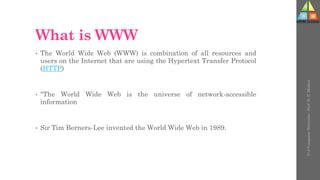 What is WWW
• The World Wide Web (WWW) is combination of all resources and
users on the Internet that are using the Hypertext Transfer Protocol
(HTTP)
• "The World Wide Web is the universe of network-accessible
information
• Sir Tim Berners-Lee invented the World Wide Web in 1989.
U-2
Computer
Networks
-
Prof.
D.
P.
Mishra
 