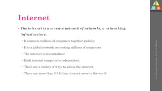 Internet
• The internet is a massive network of networks, a networking
infrastructure.
 It connects millions of computers together globally
 It is a global network connecting millions of computers.
 The internet is decentralized.
 Each internet computer is independent.
 There are a variety of ways to access the internet.
 There are more than 3.5 billion internet users in the world
U-2
Computer
Networks
-
Prof.
D.
P.
Mishra
 