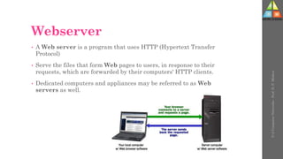 Webserver
• A Web server is a program that uses HTTP (Hypertext Transfer
Protocol)
• Serve the files that form Web pages to users, in response to their
requests, which are forwarded by their computers' HTTP clients.
• Dedicated computers and appliances may be referred to as Web
servers as well.
U-2
Computer
Networks
-
Prof.
D.
P.
Mishra
 