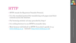 HTTP
• HTTP stands for Hypertext Transfer Protocol.
• It is the standard protocol for transferring web pages (and their
content) across the Internet
• For browsing website url may preceded by http://
• It is telling browser to use HTTP to transfer data
• Most browser will default to HTTP if you don’t specify it e.g.
www.bitdurg.ac.in instead ( http://www.bitdurg.ac.in)
U-2
Computer
Networks
-
Prof.
D.
P.
Mishra
 