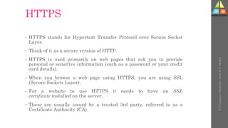 HTTPS
• HTTPS stands for Hypertext Transfer Protocol over Secure Socket
Layer.
• Think of it as a secure version of HTTP.
• HTTPS is used primarily on web pages that ask you to provide
personal or sensitive information (such as a password or your credit
card details).
• When you browse a web page using HTTPS, you are using SSL
(Secure Sockets Layer).
• For a website to use HTTPS it needs to have an SSL
certificate installed on the server.
• These are usually issued by a trusted 3rd party, referred to as a
Certificate Authority (CA).
U-2
Computer
Networks
-
Prof.
D.
P.
Mishra
 
