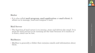 Mailer
• It is also called mail program, mail application or mail client. It
allows us to manage, read and compose e-mail.
Mail Server
• The function of mail server is to receive, store and deliver the email. It is
must for mail servers to be sunning all the time because if it crashes or
is down, email can be lost.
Mailboxes
• Mailbox is generally a folder that contains emails and information about
them.
U-2
Computer
Networks
-
Prof.
D.
P.
Mishra
 