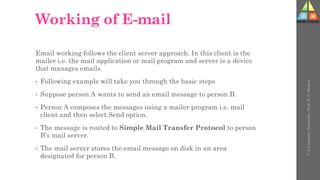 Working of E-mail
Email working follows the client server approach. In this client is the
mailer i.e. the mail application or mail program and server is a device
that manages emails.
• Following example will take you through the basic steps
• Suppose person A wants to send an email message to person B.
• Person A composes the messages using a mailer program i.e. mail
client and then select Send option.
• The message is routed to Simple Mail Transfer Protocol to person
B’s mail server.
• The mail server stores the email message on disk in an area
designated for person B.
U-2
Computer
Networks
-
Prof.
D.
P.
Mishra
 
