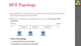 BUS Topology
• Bus topology is a network type in which every computer and network
device is connected to single cable.
• When it has exactly two endpoints, then it is called Linear Bus
topology
U-2
Computer
Networks
-
Prof.
D.
P.
Mishra
Features of Bus Topology
• It transmits data only in one direction.
• Every device is connected to a single cable
 