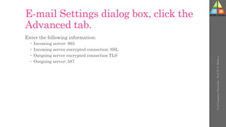 E-mail Settings dialog box, click the
Advanced tab.
Enter the following information:
 Incoming server: 993
 Incoming server encrypted connection: SSL
 Outgoing server encrypted connection TLS
 Outgoing server: 587
U-2
Computer
Networks
-
Prof.
D.
P.
Mishra
 