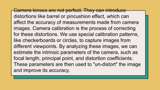 Camera lenses are not perfect. They can introduce
distortions like barrel or pincushion effect, which can
affect the accuracy of measurements made from camera
images. Camera calibration is the process of correcting
for these distortions. We use special calibration patterns,
like checkerboards or circles, to capture images from
different viewpoints. By analyzing these images, we can
estimate the intrinsic parameters of the camera, such as
focal length, principal point, and distortion coefficients.
These parameters are then used to "un-distort" the image
and improve its accuracy.
 