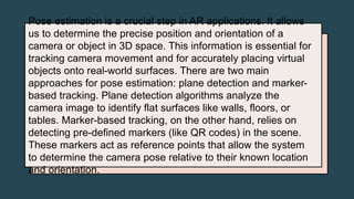 Pose estimation is a crucial step in AR applications. It allows
us to determine the precise position and orientation of a
camera or object in 3D space. This information is essential for
tracking camera movement and for accurately placing virtual
objects onto real-world surfaces. There are two main
approaches for pose estimation: plane detection and marker-
based tracking. Plane detection algorithms analyze the
camera image to identify flat surfaces like walls, floors, or
tables. Marker-based tracking, on the other hand, relies on
detecting pre-defined markers (like QR codes) in the scene.
These markers act as reference points that allow the system
to determine the camera pose relative to their known location
and orientation.
 