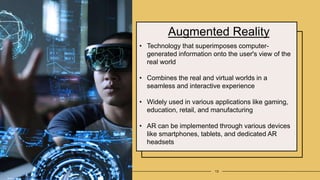 Augmented Reality
13
• Technology that superimposes computer-
generated information onto the user's view of the
real world
• Combines the real and virtual worlds in a
seamless and interactive experience
• Widely used in various applications like gaming,
education, retail, and manufacturing
• AR can be implemented through various devices
like smartphones, tablets, and dedicated AR
headsets
 