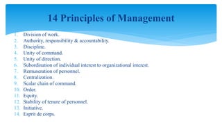 1. Division of work.
2. Authority, responsibility & accountability.
3. Discipline.
4. Unity of command.
5. Unity of direction.
6. Subordination of individual interest to organizational interest.
7. Remuneration of personnel.
8. Centralization.
9. Scalar chain of command.
10. Order.
11. Equity.
12. Stability of tenure of personnel.
13. Initiative.
14. Esprit de corps.
14 Principles of Management
 