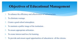 1. To enhance the efficiency and effectiveness of infrastructure.
2. To eliminate wastage.
3. Create a good school atmosphere.
4. To maintain a public image of the institution..
5. To ensure appropriate utilization .
6. To create interest and love for learning.
7. To provide and ensure equal opportunities of education to all the citizens.
Objectives of Educational Management
 