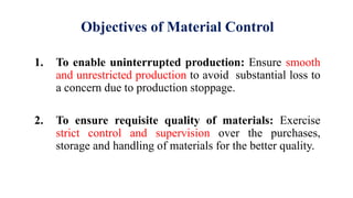 Objectives of Material Control
1. To enable uninterrupted production: Ensure smooth
and unrestricted production to avoid substantial loss to
a concern due to production stoppage.
2. To ensure requisite quality of materials: Exercise
strict control and supervision over the purchases,
storage and handling of materials for the better quality.
 
