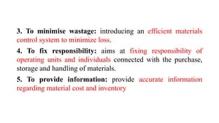 3. To minimise wastage: introducing an efficient materials
control system to minimize loss.
4. To fix responsibility: aims at fixing responsibility of
operating units and individuals connected with the purchase,
storage and handling of materials.
5. To provide information: provide accurate information
regarding material cost and inventory
 