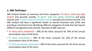 1. ABC Technique
ABC analysis divides an inventory into three categories—"A items" with very tight
control and accurate records, "B items" with less tightly controlled and good
records, and "C items" with the simplest controls possible and minimal records. The
ABC analysis will have a significant impact on overall inventory cost, while also
providing a mechanism for identifying different categories of stock that will require
different management and controls. Examples of ABC class are
• 'A' items (Very important) – 20% of the items accounts for 70% of the annual
consumption value of the items
• 'B' items (Important) – 30% of the items accounts for 25% of the annual
consumption value of the items
• 'C' items (marginally important) – 50% of the items accounts for 5% of the annual
consumption value of the items
 