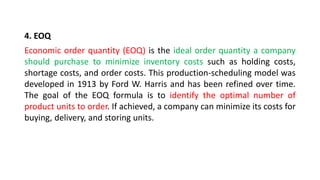 4. EOQ
Economic order quantity (EOQ) is the ideal order quantity a company
should purchase to minimize inventory costs such as holding costs,
shortage costs, and order costs. This production-scheduling model was
developed in 1913 by Ford W. Harris and has been refined over time.
The goal of the EOQ formula is to identify the optimal number of
product units to order. If achieved, a company can minimize its costs for
buying, delivery, and storing units.
 