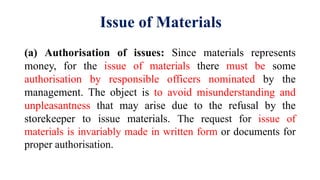 Issue of Materials
(a) Authorisation of issues: Since materials represents
money, for the issue of materials there must be some
authorisation by responsible officers nominated by the
management. The object is to avoid misunderstanding and
unpleasantness that may arise due to the refusal by the
storekeeper to issue materials. The request for issue of
materials is invariably made in written form or documents for
proper authorisation.
 