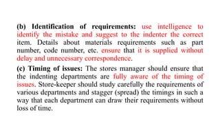 (b) Identification of requirements: use intelligence to
identify the mistake and suggest to the indenter the correct
item. Details about materials requirements such as part
number, code number, etc. ensure that it is supplied without
delay and unnecessary correspondence.
(c) Timing of issues: The stores manager should ensure that
the indenting departments are fully aware of the timing of
issues. Store-keeper should study carefully the requirements of
various departments and stagger (spread) the timings in such a
way that each department can draw their requirements without
loss of time.
 
