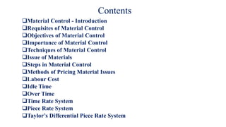 Contents
Material Control - Introduction
Requisites of Material Control
Objectives of Material Control
Importance of Material Control
Techniques of Material Control
Issue of Materials
Steps in Material Control
Methods of Pricing Material Issues
Labour Cost
Idle Time
Over Time
Time Rate System
Piece Rate System
Taylor’s Differential Piece Rate System
 