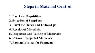 Steps in Material Control
1. Purchase Requisition:
2. Selection of Suppliers:
3. Purchase Order and Follow-Up:
4. Receipt of Materials:
5. Inspection and Testing of Materials:
6. Return of Rejected Materials:
7. Passing Invoices for Payment:
 