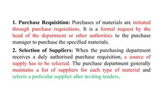 1. Purchase Requisition: Purchases of materials are initiated
through purchase requisitions. It is a formal request by the
head of the department or other authorities to the purchase
manager to purchase the specified materials.
2. Selection of Suppliers: When the purchasing department
receives a duly authorised purchase requisition, a source of
supply has to be selected. The purchase department generally
maintains a list of suppliers for each type of material and
selects a particular supplier after inviting tenders.
 