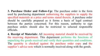 3. Purchase Order and Follow-Up: The purchase order is the form
used by purchasing department authorising the suppliers to supply the
specified materials at a price and terms stated therein. A purchase order
should be carefully prepared as it forms a basis of legal contract
between the parties concerned. For this reason, authority to sign
purchase orders should also be restricted to selected responsible
officials.
4. Receipt of Materials: All incoming material should be received by
the receiving department. This department performs the functions of
unpacking the goods received and verify their quantities and conditions.
The quantity is checked against the purchase order copy and the
supplier’s advice note which is normally received along with the goods.
 