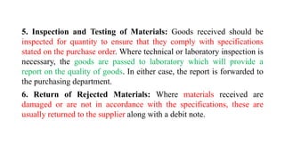 5. Inspection and Testing of Materials: Goods received should be
inspected for quantity to ensure that they comply with specifications
stated on the purchase order. Where technical or laboratory inspection is
necessary, the goods are passed to laboratory which will provide a
report on the quality of goods. In either case, the report is forwarded to
the purchasing department.
6. Return of Rejected Materials: Where materials received are
damaged or are not in accordance with the specifications, these are
usually returned to the supplier along with a debit note.
 