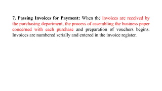 7. Passing Invoices for Payment: When the invoices are received by
the purchasing department, the process of assembling the business paper
concerned with each purchase and preparation of vouchers begins.
Invoices are numbered serially and entered in the invoice register.
 