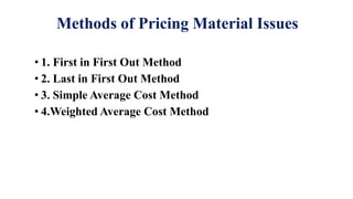 Methods of Pricing Material Issues
• 1. First in First Out Method
• 2. Last in First Out Method
• 3. Simple Average Cost Method
• 4.Weighted Average Cost Method
 