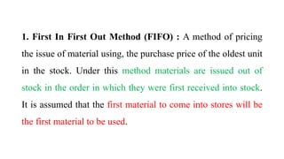 1. First In First Out Method (FIFO) : A method of pricing
the issue of material using, the purchase price of the oldest unit
in the stock. Under this method materials are issued out of
stock in the order in which they were first received into stock.
It is assumed that the first material to come into stores will be
the first material to be used.
 