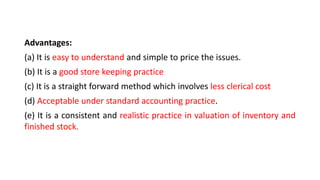 Advantages:
(a) It is easy to understand and simple to price the issues.
(b) It is a good store keeping practice
(c) It is a straight forward method which involves less clerical cost
(d) Acceptable under standard accounting practice.
(e) It is a consistent and realistic practice in valuation of inventory and
finished stock.
 