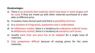 Disadvantages:
a) There is no certainty that materials which have been in stock longest will
be used, if they are mixed up with other materials purchased at a later
date at different price.
b) It involves more clerical work and there is possibility of errors.
c) In a situation of rising prices, production cost is understated.
d) In inflationary market, there is a tendency to underprice material issues.
In deflationary market, there is a tendency to overprice such issues.
e) Usually more than one price has to be adopted for a single issue of
materials.
f) Cost comparison difficult because of varying prices for the same
materials.
 