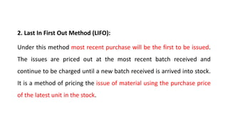 2. Last In First Out Method (LIFO):
Under this method most recent purchase will be the first to be issued.
The issues are priced out at the most recent batch received and
continue to be charged until a new batch received is arrived into stock.
It is a method of pricing the issue of material using the purchase price
of the latest unit in the stock.
 
