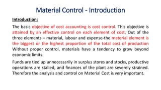 Material Control - Introduction
Introduction:
The basic objective of cost accounting is cost control. This objective is
attained by an effective control on each element of cost. Out of the
three elements – material, labour and expense-the material element is
the biggest or the highest proportion of the total cost of production
Without proper control, materials have a tendency to grow beyond
economic limits.
Funds are tied up unnecessarily in surplus stores and stocks, productive
operations are stalled, and finances of the plant are severely strained.
Therefore the analysis and control on Material Cost is very important.
 