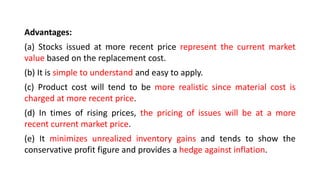 Advantages:
(a) Stocks issued at more recent price represent the current market
value based on the replacement cost.
(b) It is simple to understand and easy to apply.
(c) Product cost will tend to be more realistic since material cost is
charged at more recent price.
(d) In times of rising prices, the pricing of issues will be at a more
recent current market price.
(e) It minimizes unrealized inventory gains and tends to show the
conservative profit figure and provides a hedge against inflation.
 