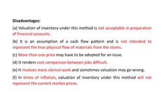 Disadvantages:
(a) Valuation of inventory under this method is not acceptable in preparation
of financial accounts.
(b) It is an assumption of a cash flow pattern and is not intended to
represent the true physical flow of materials from the stores.
(c) More than one price may have to be adopted for an issue.
(d) It renders cost comparison between jobs difficult.
(e) It involves more clerical work and sometimes valuation may go wrong.
(f) In times of inflation, valuation of inventory under this method will not
represent the current market prices.
 
