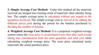 3. Simple Average Cost Method: Under this method all the materials
received are merged into existing stock of materials, their identity being
lost. The simple average price is calculated without any regard to the
quantities involved. The simple average cost is arrived at by adding the
different prices paid during the period for the batches purchased by
dividing the number of batches.
4. Weighted Average Cost Method: It is a perpetual weighted average
system where the issue price is recalculated every time after each receipt
taking into consideration both the total quantities and total cost while
calculating weighted average price. The issue price calculated rarely
represents the actual purchase price.
 