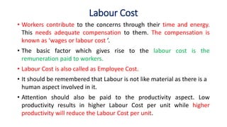 Labour Cost
• Workers contribute to the concerns through their time and energy.
This needs adequate compensation to them. The compensation is
known as ‘wages or labour cost ’.
• The basic factor which gives rise to the labour cost is the
remuneration paid to workers.
• Labour Cost is also called as Employee Cost.
• It should be remembered that Labour is not like material as there is a
human aspect involved in it.
• Attention should also be paid to the productivity aspect. Low
productivity results in higher Labour Cost per unit while higher
productivity will reduce the Labour Cost per unit.
 