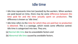Idle time
• Idle time represents time lost (wasted) by the workers. When workers
are paid based on time, there may be some difference between the
time paid for and the time actually spent on production. The
difference is known as ‘idle time’.
• Idle time refers to the time for which they are paid but no production
is obtained. This is a wastage, which needs some effective control.
Idle time is categorized into two. They are;
(a) Normal idle time due to unavoidable factors and
(b) Abnormal idle time caused by avoidable factors.
 