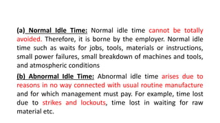 (a) Normal Idle Time: Normal idle time cannot be totally
avoided. Therefore, it is borne by the employer. Normal idle
time such as waits for jobs, tools, materials or instructions,
small power failures, small breakdown of machines and tools,
and atmospheric conditions
(b) Abnormal Idle Time: Abnormal idle time arises due to
reasons in no way connected with usual routine manufacture
and for which management must pay. For example, time lost
due to strikes and lockouts, time lost in waiting for raw
material etc.
 