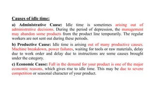 Causes of idle time:
a) Administrative Cause: Idle time is sometimes arising out of
administrative decisions. During the period of depression, the management
may abandon some products from the product line temporarily. The regular
workers are not sent out during these periods.
b) Productive Cause: Idle time is arising out of many productive causes.
Machine breakdown, power failures, waiting for tools or raw materials, delay
due to work order and delay due to instructions are some causes brought
under the category.
c) Economic Cause: Fall in the demand for your product is one of the major
economic reasons, which gives rise to idle time. This may be due to severe
competition or seasonal character of your product.
 