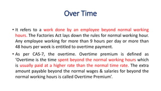 Over Time
• It refers to a work done by an employee beyond normal working
hours. The Factories Act lays down the rules for normal working hour.
Any employee working for more than 9 hours per day or more than
48 hours per week is entitled to overtime payment.
• As per CAS-7, the overtime. Overtime premium is defined as
‘Overtime is the time spent beyond the normal working hours which
is usually paid at a higher rate than the normal time rate. The extra
amount payable beyond the normal wages & salaries for beyond the
normal working hours is called Overtime Premium’.
 