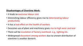 Disadvantages of Overtime Work:
• It leads to excessive labour cost
• Diminishing labour efficiency gives rise to deteriorating labour
productivity
• It has a bad effect on the health of workers
• Excessive use of plant and machinery gives rise to high wear and tear
• There will be escalation of factory overhead. e.g., lighting etc.
• Widespread discontent among workers due to uneven distribution of
overtime is another demerit.
 