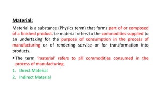 Material:
Material is a substance (Physics term) that forms part of or composed
of a finished product. i.e material refers to the commodities supplied to
an undertaking for the purpose of consumption in the process of
manufacturing or of rendering service or for transformation into
products.
 The term ‘material’ refers to all commodities consumed in the
process of manufacturing.
1. Direct Material
2. Indirect Material
 