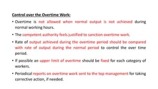 Control over the Overtime Work:
• Overtime is not allowed when normal output is not achieved during
normal working hours.
• The competent authority feels justified to sanction overtime work.
• Rate of output achieved during the overtime period should be compared
with rate of output during the normal period to control the over time
period.
• If possible an upper limit of overtime should be fixed for each category of
workers.
• Periodical reports on overtime work sent to the top management for taking
corrective action, if needed.
 
